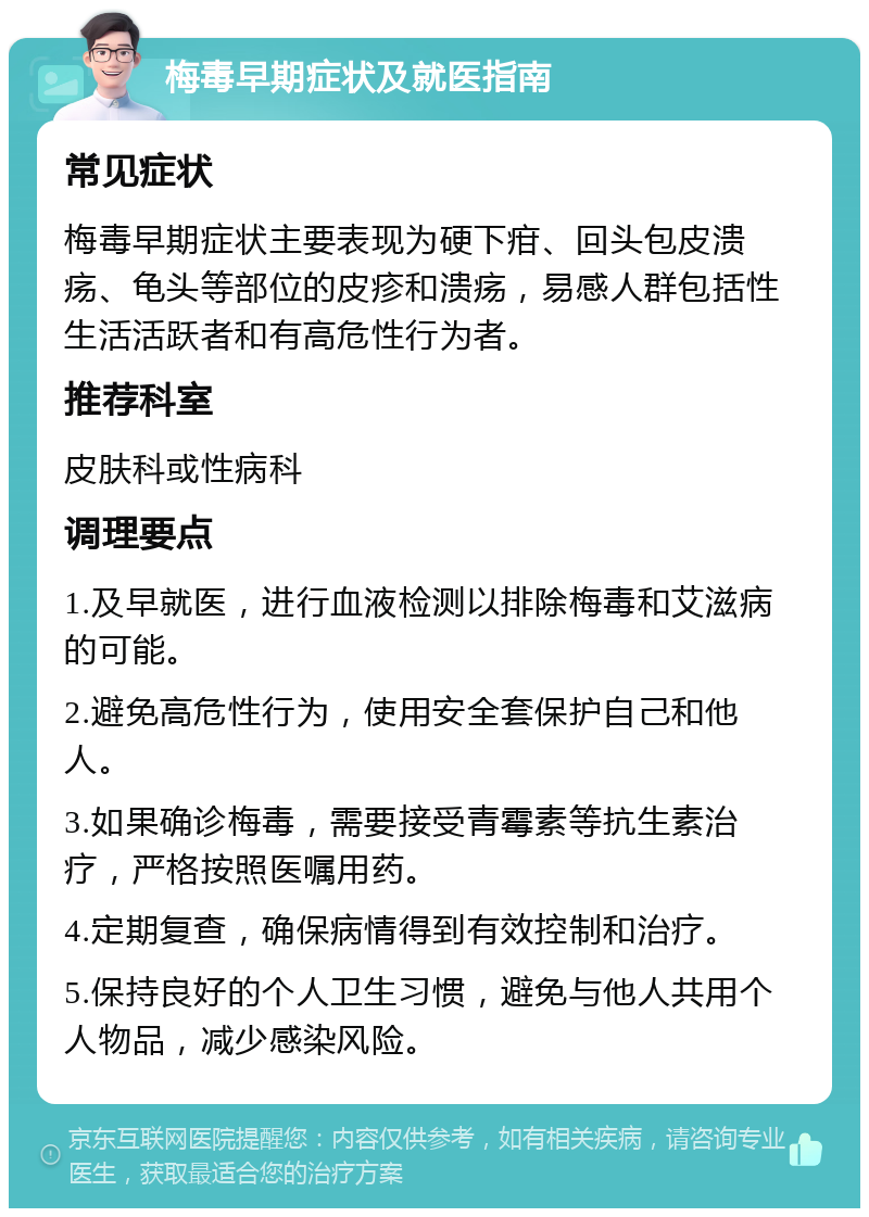 梅毒早期症状及就医指南 常见症状 梅毒早期症状主要表现为硬下疳、回头包皮溃疡、龟头等部位的皮疹和溃疡，易感人群包括性生活活跃者和有高危性行为者。 推荐科室 皮肤科或性病科 调理要点 1.及早就医，进行血液检测以排除梅毒和艾滋病的可能。 2.避免高危性行为，使用安全套保护自己和他人。 3.如果确诊梅毒，需要接受青霉素等抗生素治疗，严格按照医嘱用药。 4.定期复查，确保病情得到有效控制和治疗。 5.保持良好的个人卫生习惯，避免与他人共用个人物品，减少感染风险。