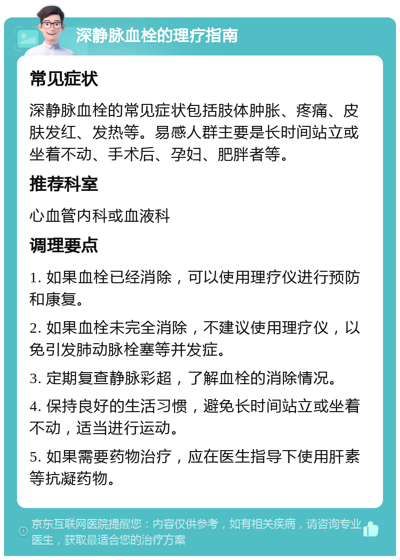 深静脉血栓的理疗指南 常见症状 深静脉血栓的常见症状包括肢体肿胀、疼痛、皮肤发红、发热等。易感人群主要是长时间站立或坐着不动、手术后、孕妇、肥胖者等。 推荐科室 心血管内科或血液科 调理要点 1. 如果血栓已经消除，可以使用理疗仪进行预防和康复。 2. 如果血栓未完全消除，不建议使用理疗仪，以免引发肺动脉栓塞等并发症。 3. 定期复查静脉彩超，了解血栓的消除情况。 4. 保持良好的生活习惯，避免长时间站立或坐着不动，适当进行运动。 5. 如果需要药物治疗，应在医生指导下使用肝素等抗凝药物。