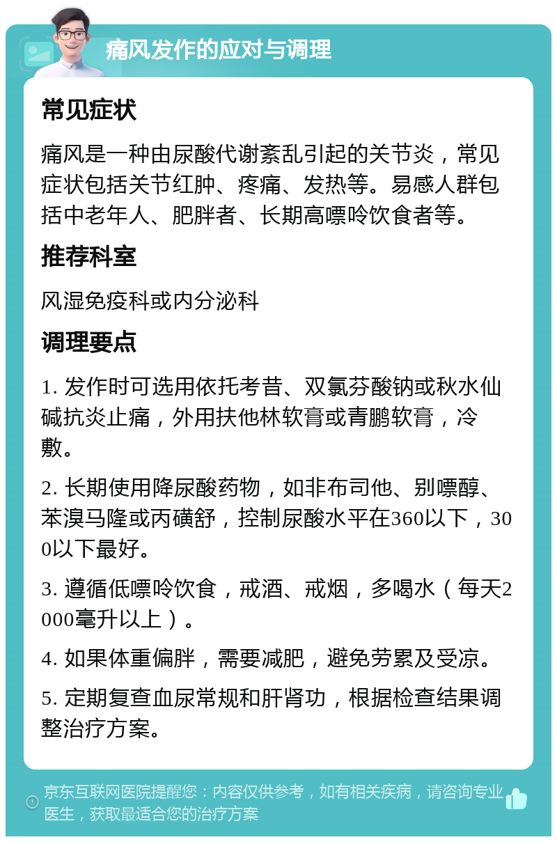 痛风发作的应对与调理 常见症状 痛风是一种由尿酸代谢紊乱引起的关节炎，常见症状包括关节红肿、疼痛、发热等。易感人群包括中老年人、肥胖者、长期高嘌呤饮食者等。 推荐科室 风湿免疫科或内分泌科 调理要点 1. 发作时可选用依托考昔、双氯芬酸钠或秋水仙碱抗炎止痛，外用扶他林软膏或青鹏软膏，冷敷。 2. 长期使用降尿酸药物，如非布司他、别嘌醇、苯溴马隆或丙磺舒，控制尿酸水平在360以下，300以下最好。 3. 遵循低嘌呤饮食，戒酒、戒烟，多喝水（每天2000毫升以上）。 4. 如果体重偏胖，需要减肥，避免劳累及受凉。 5. 定期复查血尿常规和肝肾功，根据检查结果调整治疗方案。