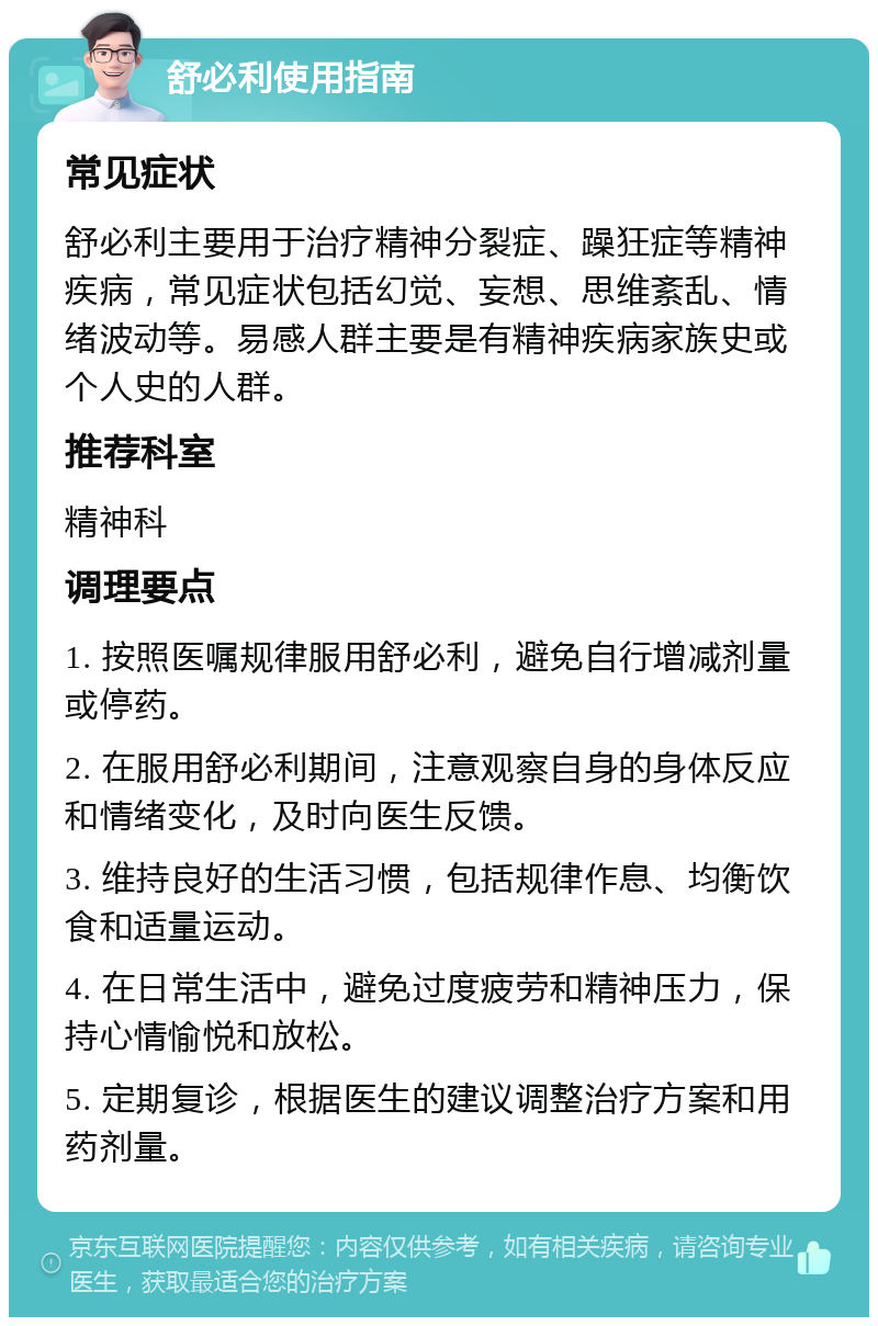 舒必利使用指南 常见症状 舒必利主要用于治疗精神分裂症、躁狂症等精神疾病，常见症状包括幻觉、妄想、思维紊乱、情绪波动等。易感人群主要是有精神疾病家族史或个人史的人群。 推荐科室 精神科 调理要点 1. 按照医嘱规律服用舒必利，避免自行增减剂量或停药。 2. 在服用舒必利期间，注意观察自身的身体反应和情绪变化，及时向医生反馈。 3. 维持良好的生活习惯，包括规律作息、均衡饮食和适量运动。 4. 在日常生活中，避免过度疲劳和精神压力，保持心情愉悦和放松。 5. 定期复诊，根据医生的建议调整治疗方案和用药剂量。