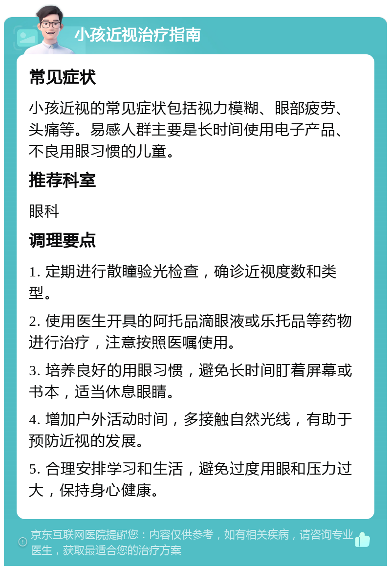 小孩近视治疗指南 常见症状 小孩近视的常见症状包括视力模糊、眼部疲劳、头痛等。易感人群主要是长时间使用电子产品、不良用眼习惯的儿童。 推荐科室 眼科 调理要点 1. 定期进行散瞳验光检查，确诊近视度数和类型。 2. 使用医生开具的阿托品滴眼液或乐托品等药物进行治疗，注意按照医嘱使用。 3. 培养良好的用眼习惯，避免长时间盯着屏幕或书本，适当休息眼睛。 4. 增加户外活动时间，多接触自然光线，有助于预防近视的发展。 5. 合理安排学习和生活，避免过度用眼和压力过大，保持身心健康。