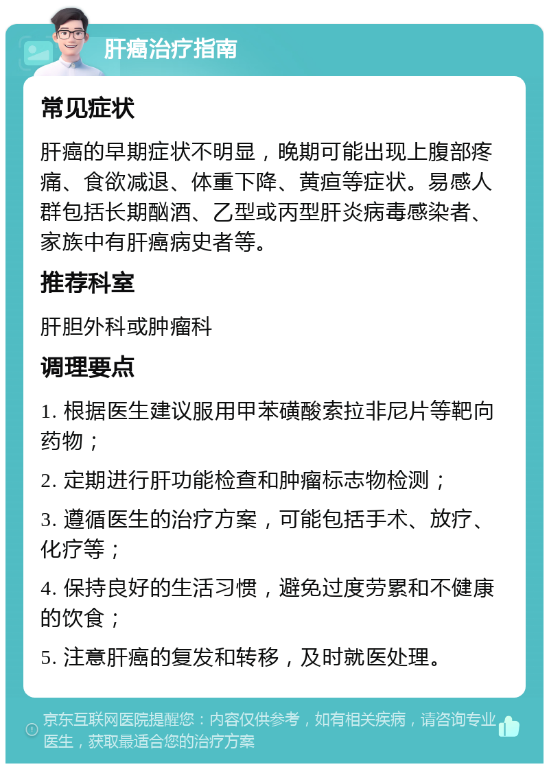 肝癌治疗指南 常见症状 肝癌的早期症状不明显，晚期可能出现上腹部疼痛、食欲减退、体重下降、黄疸等症状。易感人群包括长期酗酒、乙型或丙型肝炎病毒感染者、家族中有肝癌病史者等。 推荐科室 肝胆外科或肿瘤科 调理要点 1. 根据医生建议服用甲苯磺酸索拉非尼片等靶向药物； 2. 定期进行肝功能检查和肿瘤标志物检测； 3. 遵循医生的治疗方案，可能包括手术、放疗、化疗等； 4. 保持良好的生活习惯，避免过度劳累和不健康的饮食； 5. 注意肝癌的复发和转移，及时就医处理。