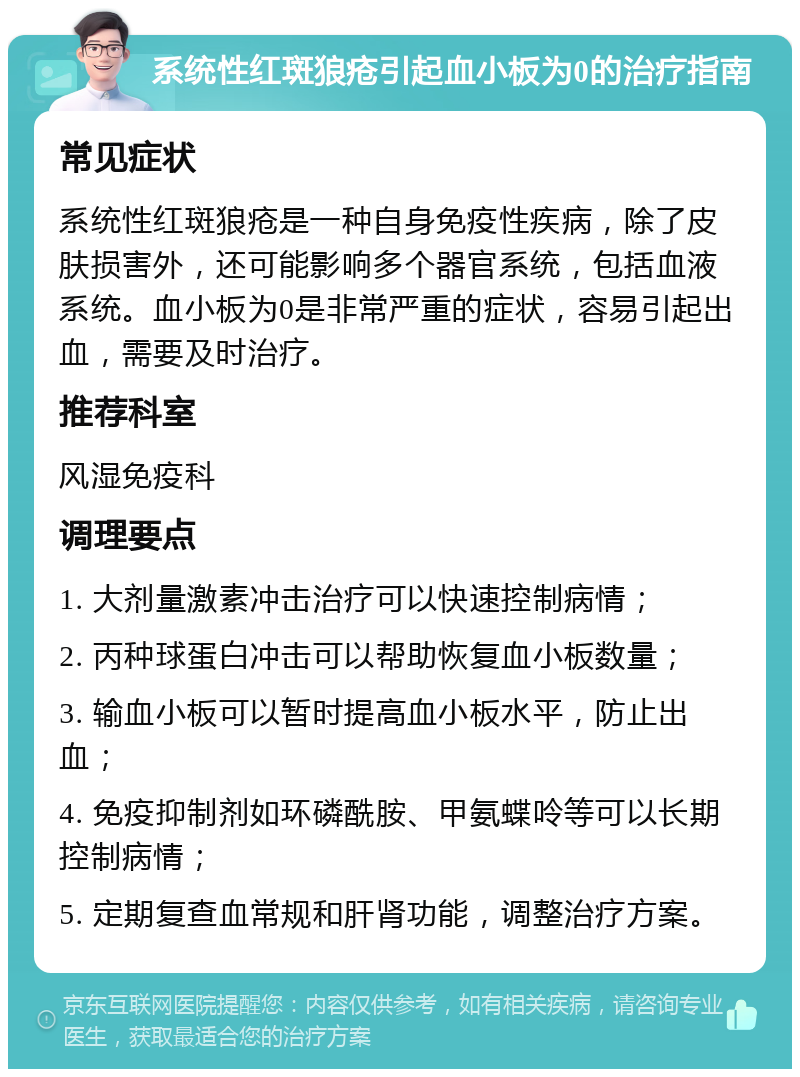 系统性红斑狼疮引起血小板为0的治疗指南 常见症状 系统性红斑狼疮是一种自身免疫性疾病，除了皮肤损害外，还可能影响多个器官系统，包括血液系统。血小板为0是非常严重的症状，容易引起出血，需要及时治疗。 推荐科室 风湿免疫科 调理要点 1. 大剂量激素冲击治疗可以快速控制病情； 2. 丙种球蛋白冲击可以帮助恢复血小板数量； 3. 输血小板可以暂时提高血小板水平，防止出血； 4. 免疫抑制剂如环磷酰胺、甲氨蝶呤等可以长期控制病情； 5. 定期复查血常规和肝肾功能，调整治疗方案。