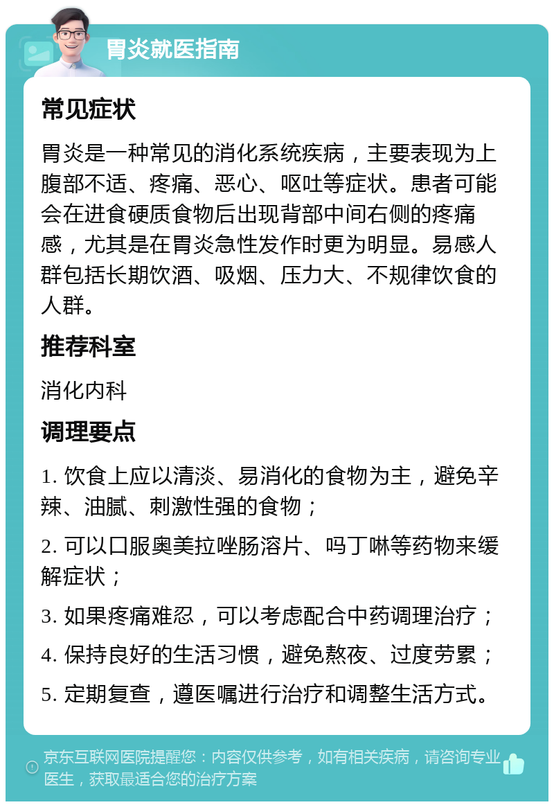 胃炎就医指南 常见症状 胃炎是一种常见的消化系统疾病，主要表现为上腹部不适、疼痛、恶心、呕吐等症状。患者可能会在进食硬质食物后出现背部中间右侧的疼痛感，尤其是在胃炎急性发作时更为明显。易感人群包括长期饮酒、吸烟、压力大、不规律饮食的人群。 推荐科室 消化内科 调理要点 1. 饮食上应以清淡、易消化的食物为主，避免辛辣、油腻、刺激性强的食物； 2. 可以口服奥美拉唑肠溶片、吗丁啉等药物来缓解症状； 3. 如果疼痛难忍，可以考虑配合中药调理治疗； 4. 保持良好的生活习惯，避免熬夜、过度劳累； 5. 定期复查，遵医嘱进行治疗和调整生活方式。