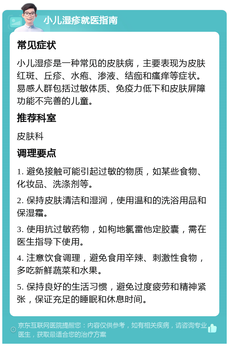 小儿湿疹就医指南 常见症状 小儿湿疹是一种常见的皮肤病，主要表现为皮肤红斑、丘疹、水疱、渗液、结痂和瘙痒等症状。易感人群包括过敏体质、免疫力低下和皮肤屏障功能不完善的儿童。 推荐科室 皮肤科 调理要点 1. 避免接触可能引起过敏的物质，如某些食物、化妆品、洗涤剂等。 2. 保持皮肤清洁和湿润，使用温和的洗浴用品和保湿霜。 3. 使用抗过敏药物，如枸地氯雷他定胶囊，需在医生指导下使用。 4. 注意饮食调理，避免食用辛辣、刺激性食物，多吃新鲜蔬菜和水果。 5. 保持良好的生活习惯，避免过度疲劳和精神紧张，保证充足的睡眠和休息时间。