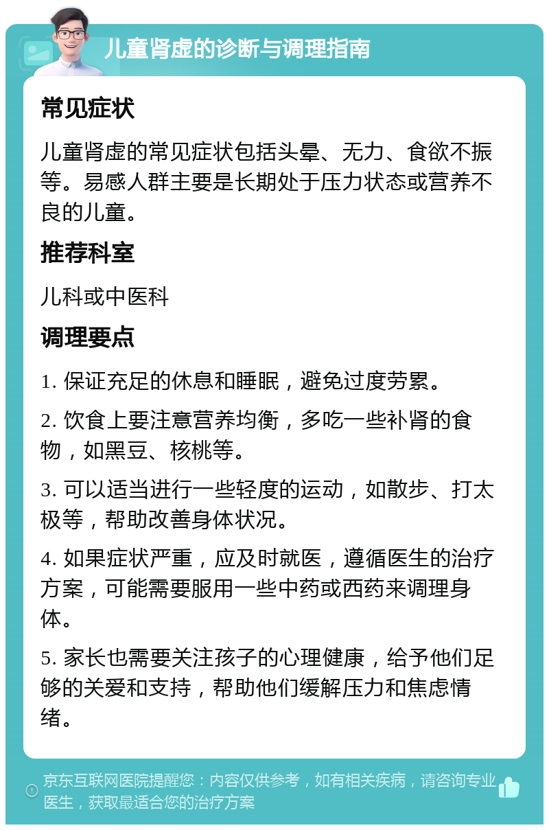 儿童肾虚的诊断与调理指南 常见症状 儿童肾虚的常见症状包括头晕、无力、食欲不振等。易感人群主要是长期处于压力状态或营养不良的儿童。 推荐科室 儿科或中医科 调理要点 1. 保证充足的休息和睡眠，避免过度劳累。 2. 饮食上要注意营养均衡，多吃一些补肾的食物，如黑豆、核桃等。 3. 可以适当进行一些轻度的运动，如散步、打太极等，帮助改善身体状况。 4. 如果症状严重，应及时就医，遵循医生的治疗方案，可能需要服用一些中药或西药来调理身体。 5. 家长也需要关注孩子的心理健康，给予他们足够的关爱和支持，帮助他们缓解压力和焦虑情绪。