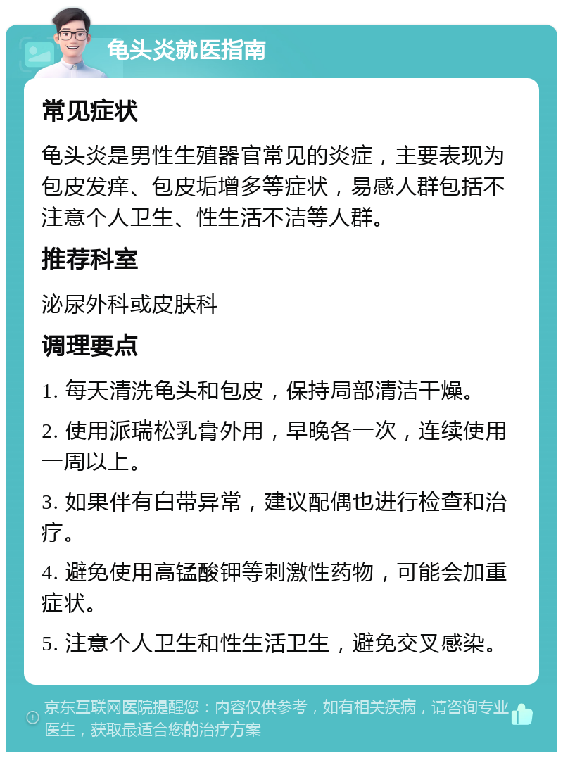 龟头炎就医指南 常见症状 龟头炎是男性生殖器官常见的炎症，主要表现为包皮发痒、包皮垢增多等症状，易感人群包括不注意个人卫生、性生活不洁等人群。 推荐科室 泌尿外科或皮肤科 调理要点 1. 每天清洗龟头和包皮，保持局部清洁干燥。 2. 使用派瑞松乳膏外用，早晚各一次，连续使用一周以上。 3. 如果伴有白带异常，建议配偶也进行检查和治疗。 4. 避免使用高锰酸钾等刺激性药物，可能会加重症状。 5. 注意个人卫生和性生活卫生，避免交叉感染。