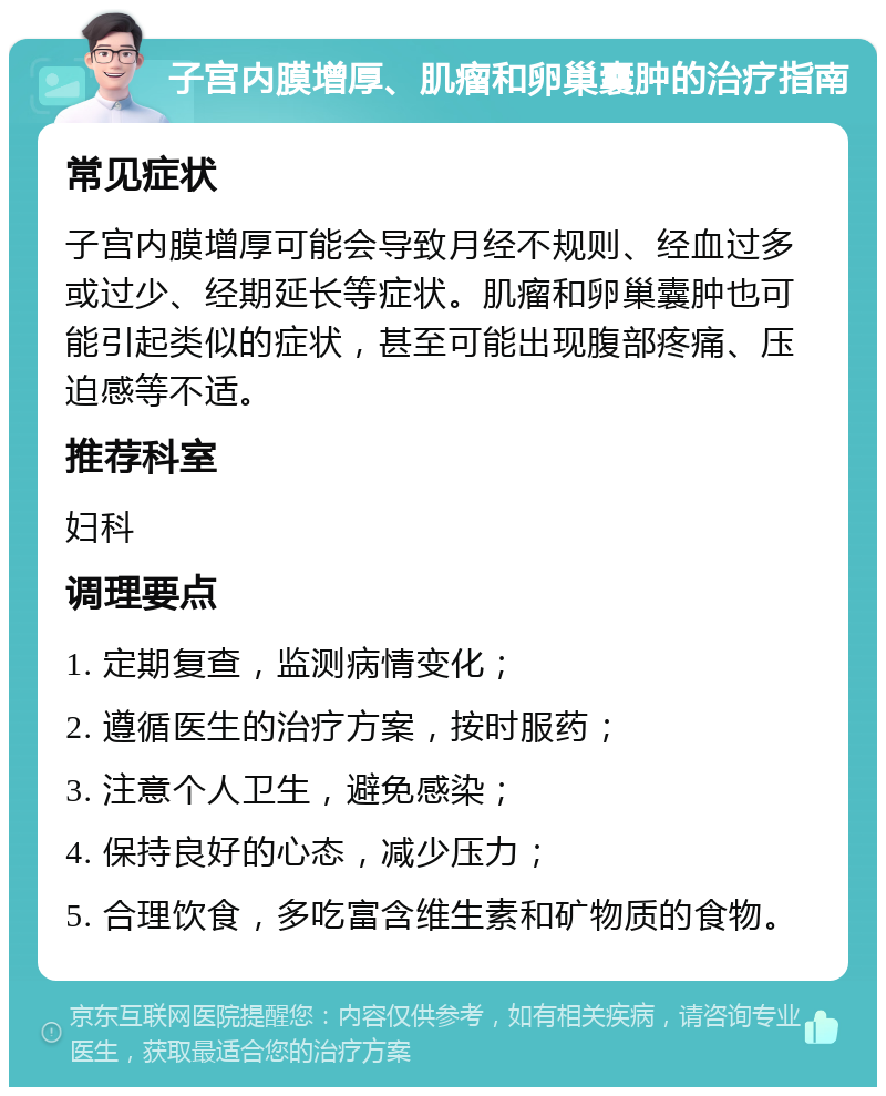 子宫内膜增厚、肌瘤和卵巢囊肿的治疗指南 常见症状 子宫内膜增厚可能会导致月经不规则、经血过多或过少、经期延长等症状。肌瘤和卵巢囊肿也可能引起类似的症状，甚至可能出现腹部疼痛、压迫感等不适。 推荐科室 妇科 调理要点 1. 定期复查，监测病情变化； 2. 遵循医生的治疗方案，按时服药； 3. 注意个人卫生，避免感染； 4. 保持良好的心态，减少压力； 5. 合理饮食，多吃富含维生素和矿物质的食物。