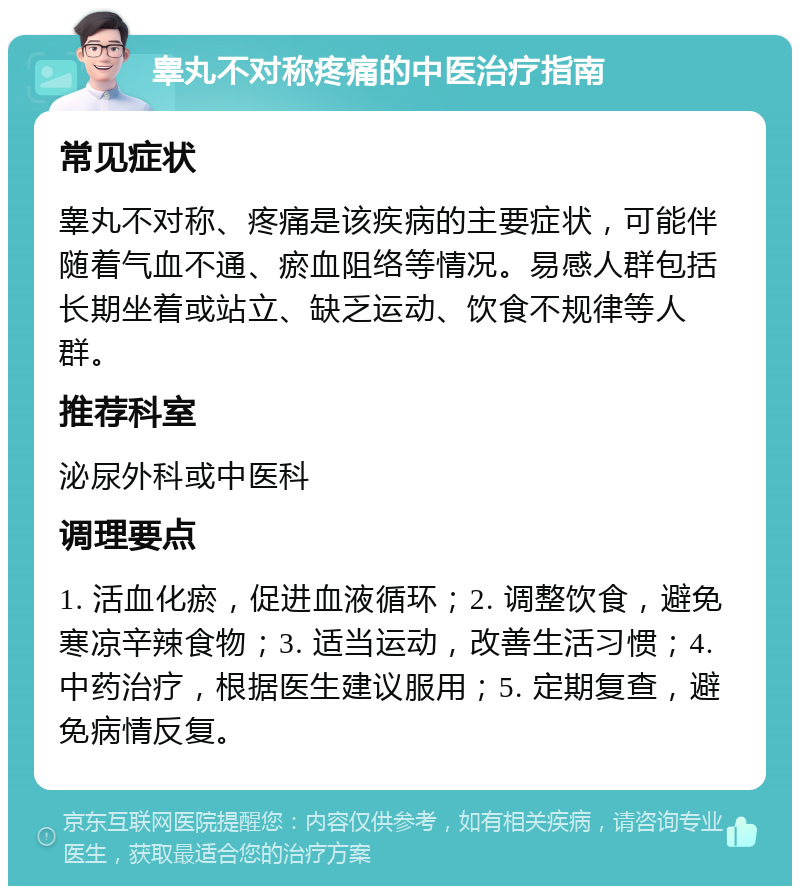 睾丸不对称疼痛的中医治疗指南 常见症状 睾丸不对称、疼痛是该疾病的主要症状，可能伴随着气血不通、瘀血阻络等情况。易感人群包括长期坐着或站立、缺乏运动、饮食不规律等人群。 推荐科室 泌尿外科或中医科 调理要点 1. 活血化瘀，促进血液循环；2. 调整饮食，避免寒凉辛辣食物；3. 适当运动，改善生活习惯；4. 中药治疗，根据医生建议服用；5. 定期复查，避免病情反复。