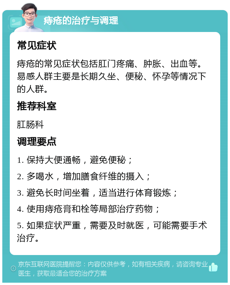 痔疮的治疗与调理 常见症状 痔疮的常见症状包括肛门疼痛、肿胀、出血等。易感人群主要是长期久坐、便秘、怀孕等情况下的人群。 推荐科室 肛肠科 调理要点 1. 保持大便通畅，避免便秘； 2. 多喝水，增加膳食纤维的摄入； 3. 避免长时间坐着，适当进行体育锻炼； 4. 使用痔疮膏和栓等局部治疗药物； 5. 如果症状严重，需要及时就医，可能需要手术治疗。