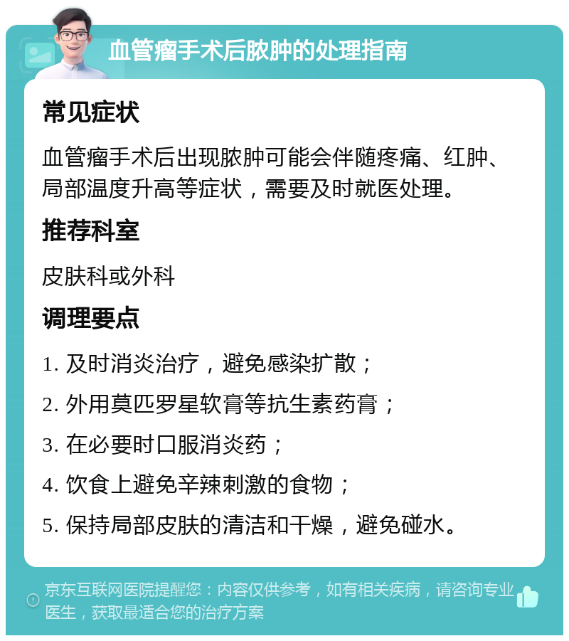 血管瘤手术后脓肿的处理指南 常见症状 血管瘤手术后出现脓肿可能会伴随疼痛、红肿、局部温度升高等症状，需要及时就医处理。 推荐科室 皮肤科或外科 调理要点 1. 及时消炎治疗，避免感染扩散； 2. 外用莫匹罗星软膏等抗生素药膏； 3. 在必要时口服消炎药； 4. 饮食上避免辛辣刺激的食物； 5. 保持局部皮肤的清洁和干燥，避免碰水。