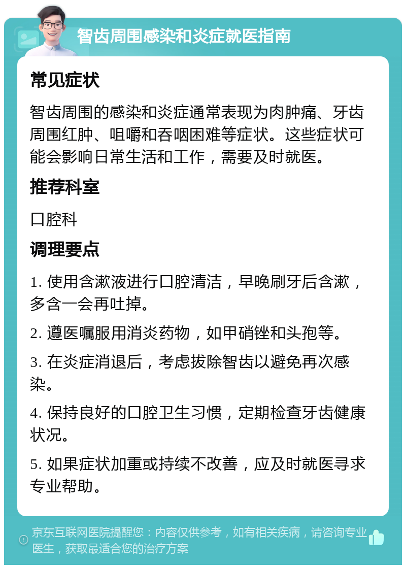 智齿周围感染和炎症就医指南 常见症状 智齿周围的感染和炎症通常表现为肉肿痛、牙齿周围红肿、咀嚼和吞咽困难等症状。这些症状可能会影响日常生活和工作，需要及时就医。 推荐科室 口腔科 调理要点 1. 使用含漱液进行口腔清洁，早晚刷牙后含漱，多含一会再吐掉。 2. 遵医嘱服用消炎药物，如甲硝锉和头孢等。 3. 在炎症消退后，考虑拔除智齿以避免再次感染。 4. 保持良好的口腔卫生习惯，定期检查牙齿健康状况。 5. 如果症状加重或持续不改善，应及时就医寻求专业帮助。