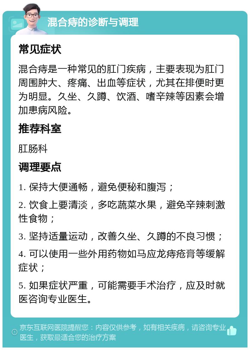 混合痔的诊断与调理 常见症状 混合痔是一种常见的肛门疾病，主要表现为肛门周围肿大、疼痛、出血等症状，尤其在排便时更为明显。久坐、久蹲、饮酒、嗜辛辣等因素会增加患病风险。 推荐科室 肛肠科 调理要点 1. 保持大便通畅，避免便秘和腹泻； 2. 饮食上要清淡，多吃蔬菜水果，避免辛辣刺激性食物； 3. 坚持适量运动，改善久坐、久蹲的不良习惯； 4. 可以使用一些外用药物如马应龙痔疮膏等缓解症状； 5. 如果症状严重，可能需要手术治疗，应及时就医咨询专业医生。