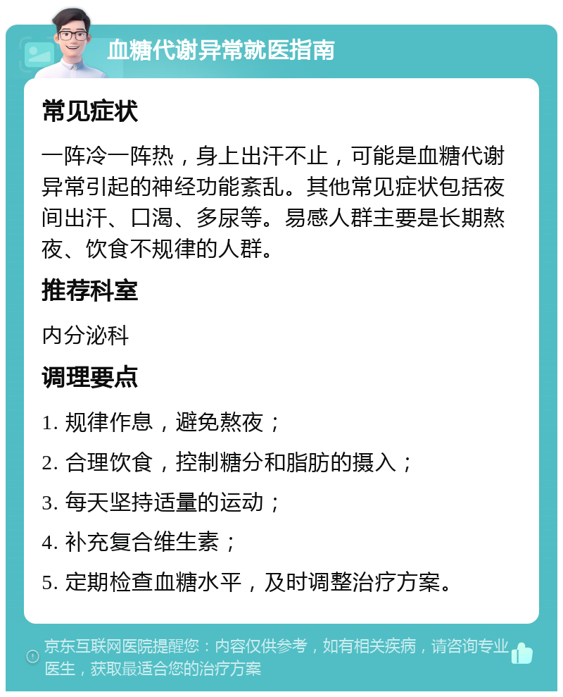 血糖代谢异常就医指南 常见症状 一阵冷一阵热，身上出汗不止，可能是血糖代谢异常引起的神经功能紊乱。其他常见症状包括夜间出汗、口渴、多尿等。易感人群主要是长期熬夜、饮食不规律的人群。 推荐科室 内分泌科 调理要点 1. 规律作息，避免熬夜； 2. 合理饮食，控制糖分和脂肪的摄入； 3. 每天坚持适量的运动； 4. 补充复合维生素； 5. 定期检查血糖水平，及时调整治疗方案。