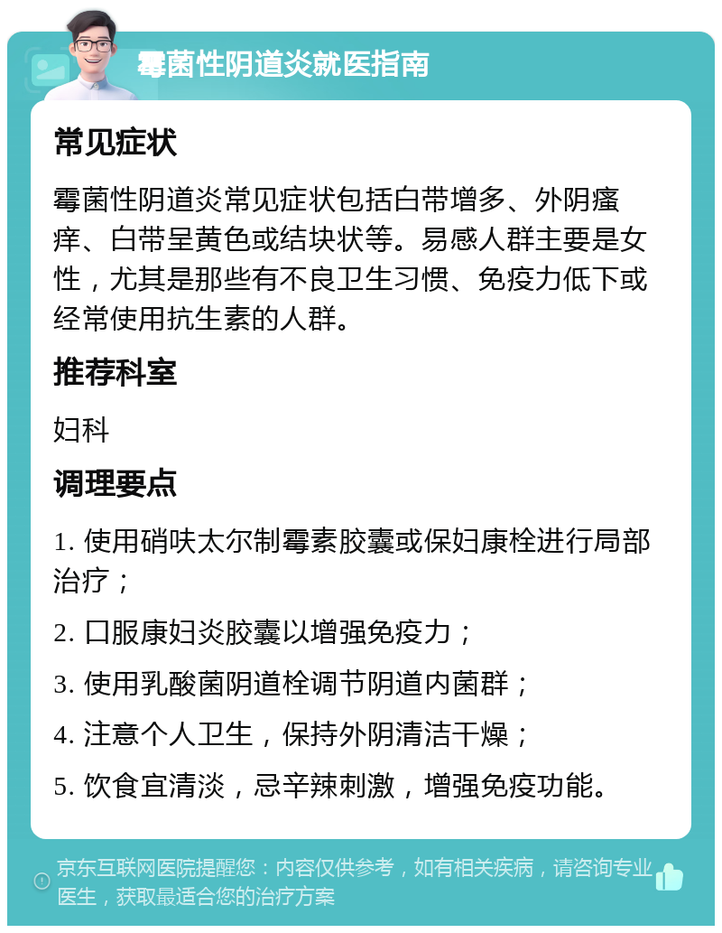 霉菌性阴道炎就医指南 常见症状 霉菌性阴道炎常见症状包括白带增多、外阴瘙痒、白带呈黄色或结块状等。易感人群主要是女性，尤其是那些有不良卫生习惯、免疫力低下或经常使用抗生素的人群。 推荐科室 妇科 调理要点 1. 使用硝呋太尔制霉素胶囊或保妇康栓进行局部治疗； 2. 口服康妇炎胶囊以增强免疫力； 3. 使用乳酸菌阴道栓调节阴道内菌群； 4. 注意个人卫生，保持外阴清洁干燥； 5. 饮食宜清淡，忌辛辣刺激，增强免疫功能。