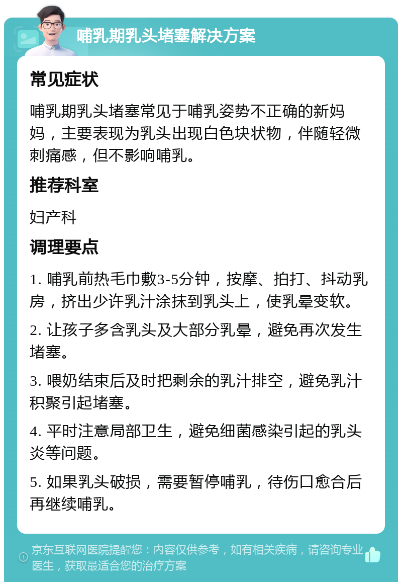 哺乳期乳头堵塞解决方案 常见症状 哺乳期乳头堵塞常见于哺乳姿势不正确的新妈妈，主要表现为乳头出现白色块状物，伴随轻微刺痛感，但不影响哺乳。 推荐科室 妇产科 调理要点 1. 哺乳前热毛巾敷3-5分钟，按摩、拍打、抖动乳房，挤出少许乳汁涂抹到乳头上，使乳晕变软。 2. 让孩子多含乳头及大部分乳晕，避免再次发生堵塞。 3. 喂奶结束后及时把剩余的乳汁排空，避免乳汁积聚引起堵塞。 4. 平时注意局部卫生，避免细菌感染引起的乳头炎等问题。 5. 如果乳头破损，需要暂停哺乳，待伤口愈合后再继续哺乳。