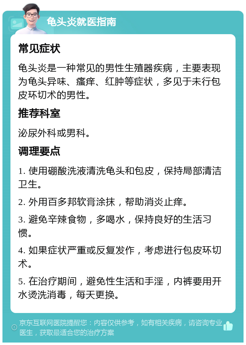 龟头炎就医指南 常见症状 龟头炎是一种常见的男性生殖器疾病，主要表现为龟头异味、瘙痒、红肿等症状，多见于未行包皮环切术的男性。 推荐科室 泌尿外科或男科。 调理要点 1. 使用硼酸洗液清洗龟头和包皮，保持局部清洁卫生。 2. 外用百多邦软膏涂抹，帮助消炎止痒。 3. 避免辛辣食物，多喝水，保持良好的生活习惯。 4. 如果症状严重或反复发作，考虑进行包皮环切术。 5. 在治疗期间，避免性生活和手淫，内裤要用开水烫洗消毒，每天更换。