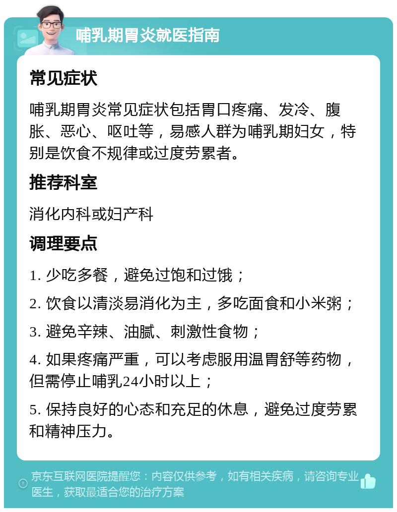 哺乳期胃炎就医指南 常见症状 哺乳期胃炎常见症状包括胃口疼痛、发冷、腹胀、恶心、呕吐等，易感人群为哺乳期妇女，特别是饮食不规律或过度劳累者。 推荐科室 消化内科或妇产科 调理要点 1. 少吃多餐，避免过饱和过饿； 2. 饮食以清淡易消化为主，多吃面食和小米粥； 3. 避免辛辣、油腻、刺激性食物； 4. 如果疼痛严重，可以考虑服用温胃舒等药物，但需停止哺乳24小时以上； 5. 保持良好的心态和充足的休息，避免过度劳累和精神压力。