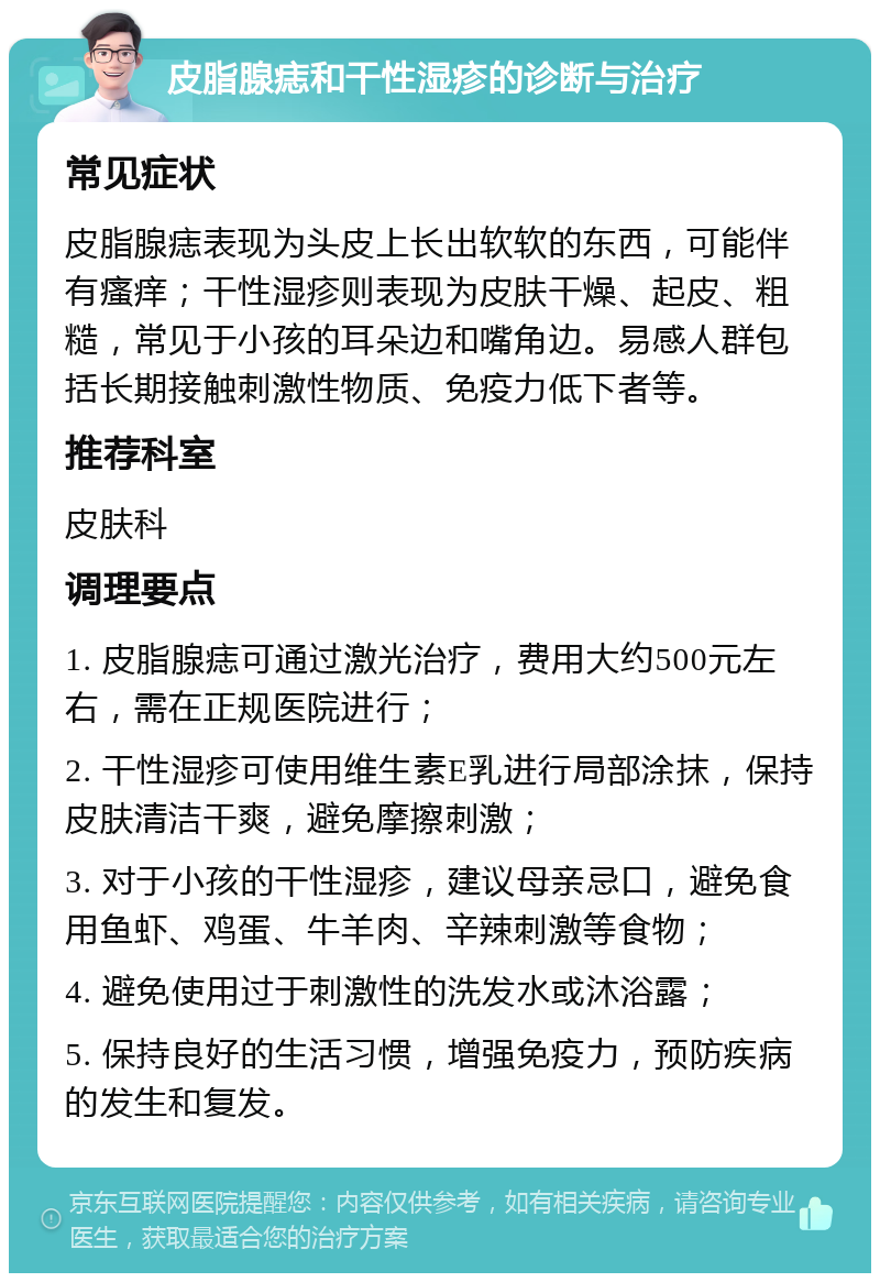 皮脂腺痣和干性湿疹的诊断与治疗 常见症状 皮脂腺痣表现为头皮上长出软软的东西，可能伴有瘙痒；干性湿疹则表现为皮肤干燥、起皮、粗糙，常见于小孩的耳朵边和嘴角边。易感人群包括长期接触刺激性物质、免疫力低下者等。 推荐科室 皮肤科 调理要点 1. 皮脂腺痣可通过激光治疗，费用大约500元左右，需在正规医院进行； 2. 干性湿疹可使用维生素E乳进行局部涂抹，保持皮肤清洁干爽，避免摩擦刺激； 3. 对于小孩的干性湿疹，建议母亲忌口，避免食用鱼虾、鸡蛋、牛羊肉、辛辣刺激等食物； 4. 避免使用过于刺激性的洗发水或沐浴露； 5. 保持良好的生活习惯，增强免疫力，预防疾病的发生和复发。