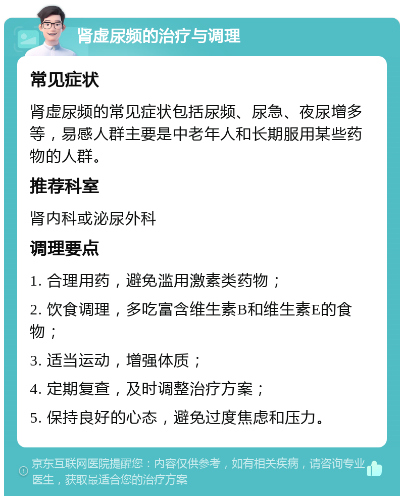 肾虚尿频的治疗与调理 常见症状 肾虚尿频的常见症状包括尿频、尿急、夜尿增多等，易感人群主要是中老年人和长期服用某些药物的人群。 推荐科室 肾内科或泌尿外科 调理要点 1. 合理用药，避免滥用激素类药物； 2. 饮食调理，多吃富含维生素B和维生素E的食物； 3. 适当运动，增强体质； 4. 定期复查，及时调整治疗方案； 5. 保持良好的心态，避免过度焦虑和压力。