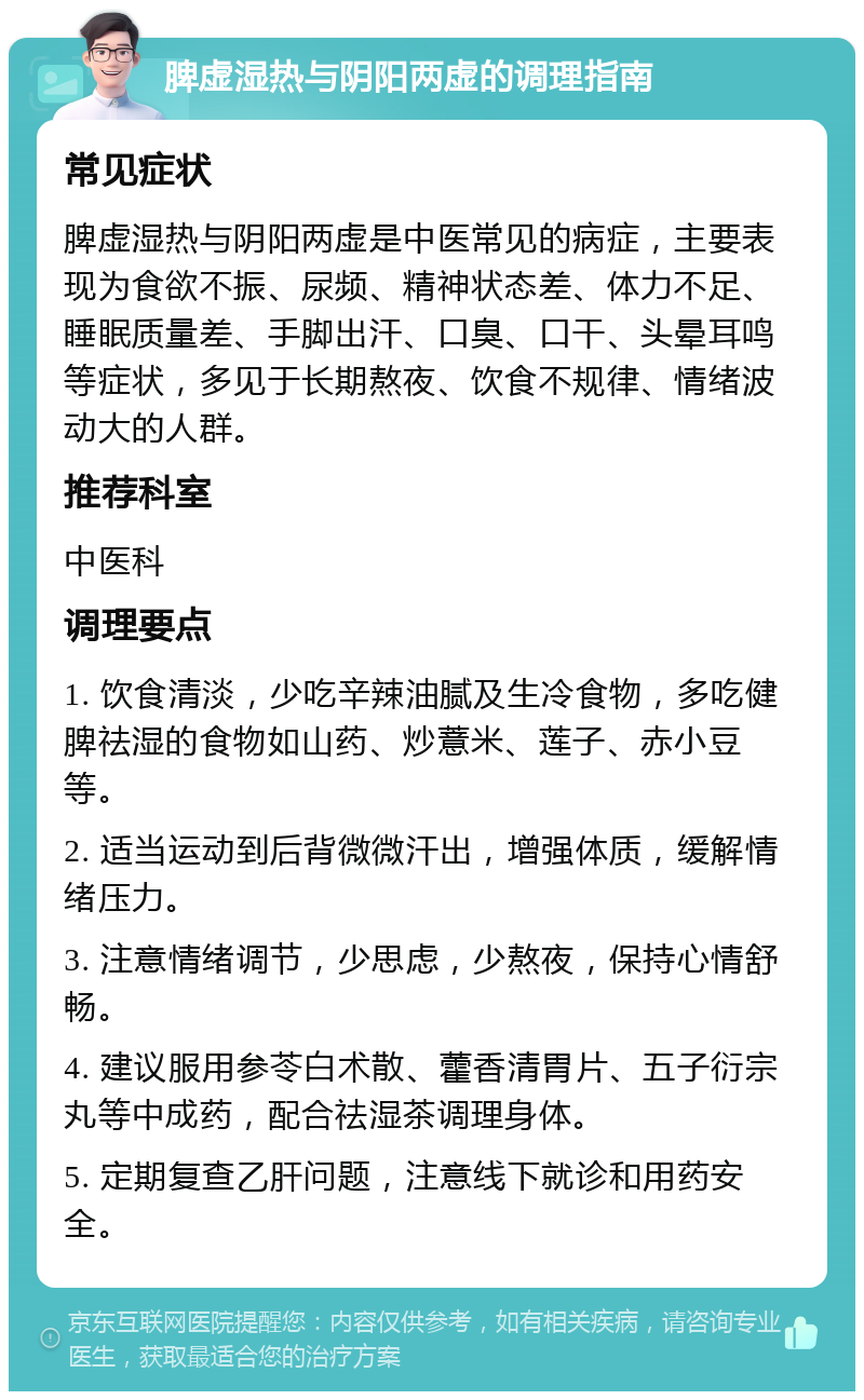 脾虚湿热与阴阳两虚的调理指南 常见症状 脾虚湿热与阴阳两虚是中医常见的病症，主要表现为食欲不振、尿频、精神状态差、体力不足、睡眠质量差、手脚出汗、口臭、口干、头晕耳鸣等症状，多见于长期熬夜、饮食不规律、情绪波动大的人群。 推荐科室 中医科 调理要点 1. 饮食清淡，少吃辛辣油腻及生冷食物，多吃健脾祛湿的食物如山药、炒薏米、莲子、赤小豆等。 2. 适当运动到后背微微汗出，增强体质，缓解情绪压力。 3. 注意情绪调节，少思虑，少熬夜，保持心情舒畅。 4. 建议服用参苓白术散、藿香清胃片、五子衍宗丸等中成药，配合祛湿茶调理身体。 5. 定期复查乙肝问题，注意线下就诊和用药安全。