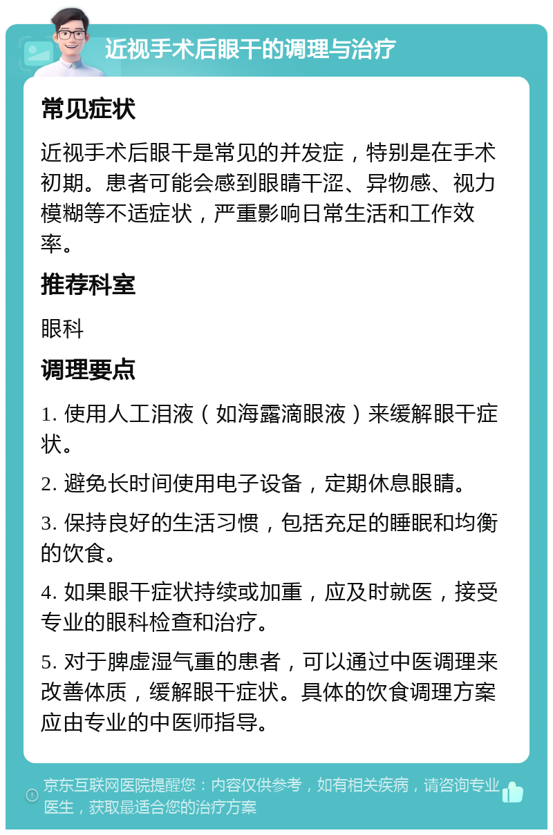 近视手术后眼干的调理与治疗 常见症状 近视手术后眼干是常见的并发症，特别是在手术初期。患者可能会感到眼睛干涩、异物感、视力模糊等不适症状，严重影响日常生活和工作效率。 推荐科室 眼科 调理要点 1. 使用人工泪液（如海露滴眼液）来缓解眼干症状。 2. 避免长时间使用电子设备，定期休息眼睛。 3. 保持良好的生活习惯，包括充足的睡眠和均衡的饮食。 4. 如果眼干症状持续或加重，应及时就医，接受专业的眼科检查和治疗。 5. 对于脾虚湿气重的患者，可以通过中医调理来改善体质，缓解眼干症状。具体的饮食调理方案应由专业的中医师指导。