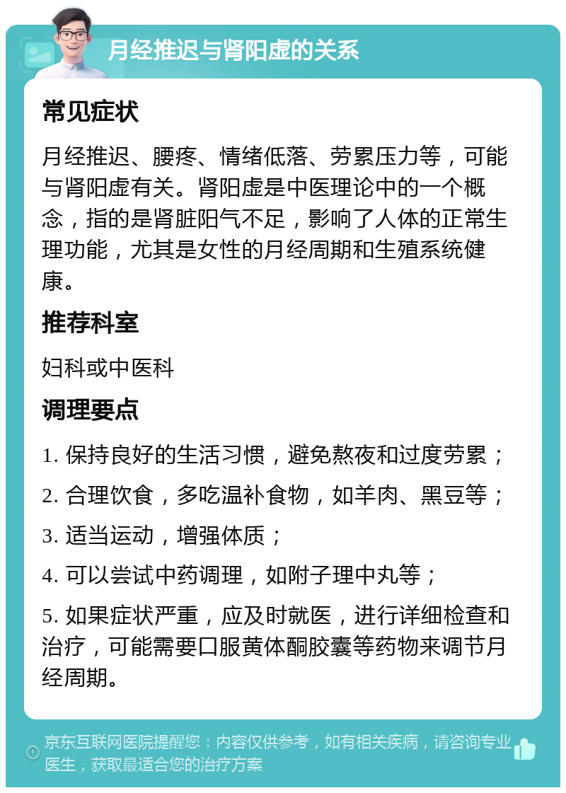 月经推迟与肾阳虚的关系 常见症状 月经推迟、腰疼、情绪低落、劳累压力等，可能与肾阳虚有关。肾阳虚是中医理论中的一个概念，指的是肾脏阳气不足，影响了人体的正常生理功能，尤其是女性的月经周期和生殖系统健康。 推荐科室 妇科或中医科 调理要点 1. 保持良好的生活习惯，避免熬夜和过度劳累； 2. 合理饮食，多吃温补食物，如羊肉、黑豆等； 3. 适当运动，增强体质； 4. 可以尝试中药调理，如附子理中丸等； 5. 如果症状严重，应及时就医，进行详细检查和治疗，可能需要口服黄体酮胶囊等药物来调节月经周期。