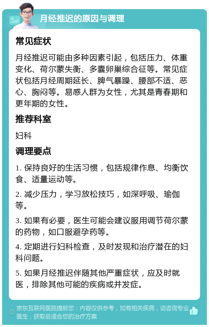 月经推迟的原因与调理 常见症状 月经推迟可能由多种因素引起，包括压力、体重变化、荷尔蒙失衡、多囊卵巢综合征等。常见症状包括月经周期延长、脾气暴躁、腰部不适、恶心、胸闷等。易感人群为女性，尤其是青春期和更年期的女性。 推荐科室 妇科 调理要点 1. 保持良好的生活习惯，包括规律作息、均衡饮食、适量运动等。 2. 减少压力，学习放松技巧，如深呼吸、瑜伽等。 3. 如果有必要，医生可能会建议服用调节荷尔蒙的药物，如口服避孕药等。 4. 定期进行妇科检查，及时发现和治疗潜在的妇科问题。 5. 如果月经推迟伴随其他严重症状，应及时就医，排除其他可能的疾病或并发症。