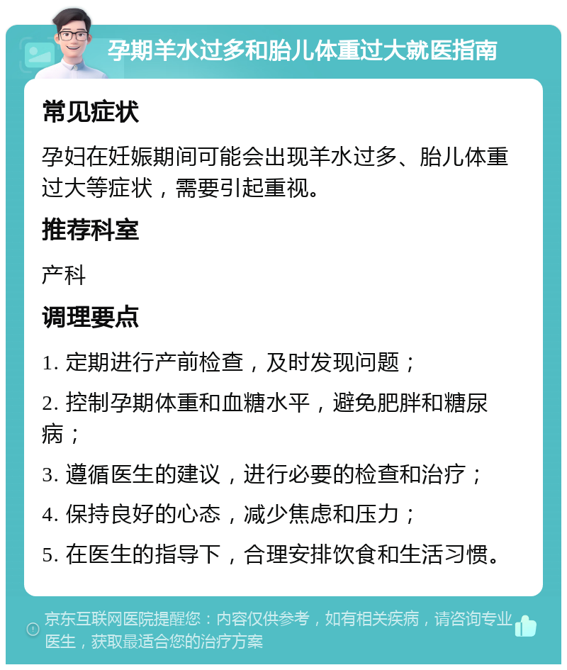 孕期羊水过多和胎儿体重过大就医指南 常见症状 孕妇在妊娠期间可能会出现羊水过多、胎儿体重过大等症状，需要引起重视。 推荐科室 产科 调理要点 1. 定期进行产前检查，及时发现问题； 2. 控制孕期体重和血糖水平，避免肥胖和糖尿病； 3. 遵循医生的建议，进行必要的检查和治疗； 4. 保持良好的心态，减少焦虑和压力； 5. 在医生的指导下，合理安排饮食和生活习惯。