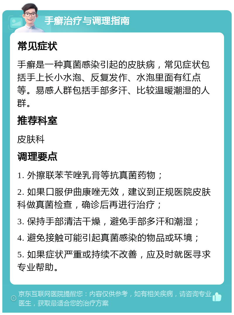 手癣治疗与调理指南 常见症状 手癣是一种真菌感染引起的皮肤病，常见症状包括手上长小水泡、反复发作、水泡里面有红点等。易感人群包括手部多汗、比较温暖潮湿的人群。 推荐科室 皮肤科 调理要点 1. 外擦联苯苄唑乳膏等抗真菌药物； 2. 如果口服伊曲康唑无效，建议到正规医院皮肤科做真菌检查，确诊后再进行治疗； 3. 保持手部清洁干燥，避免手部多汗和潮湿； 4. 避免接触可能引起真菌感染的物品或环境； 5. 如果症状严重或持续不改善，应及时就医寻求专业帮助。