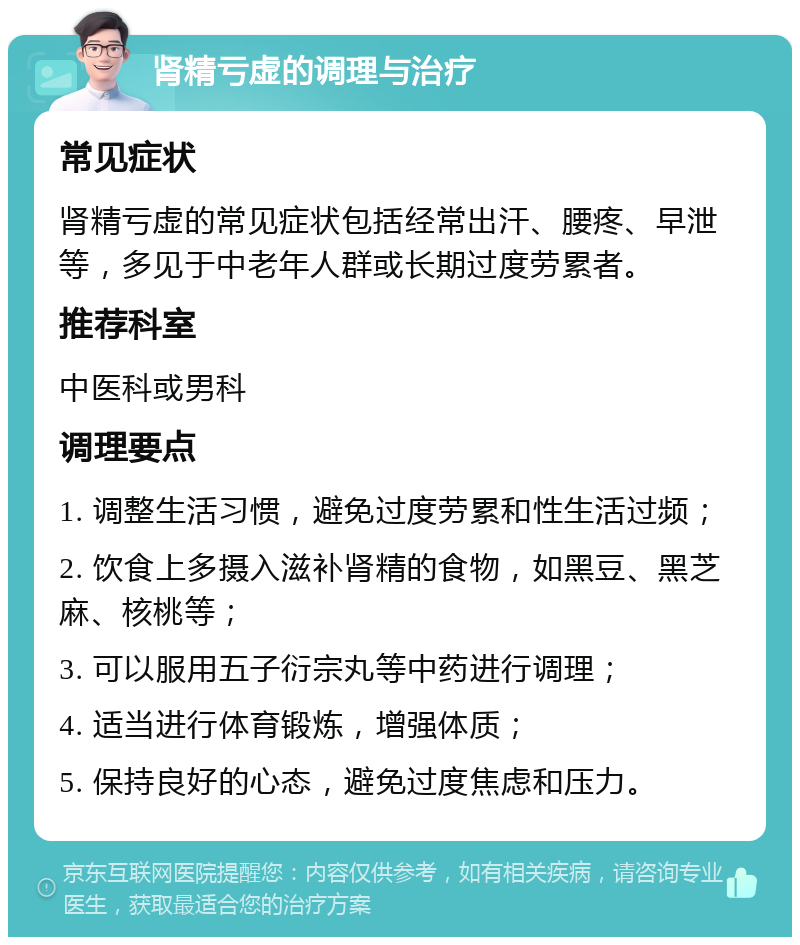 肾精亏虚的调理与治疗 常见症状 肾精亏虚的常见症状包括经常出汗、腰疼、早泄等，多见于中老年人群或长期过度劳累者。 推荐科室 中医科或男科 调理要点 1. 调整生活习惯，避免过度劳累和性生活过频； 2. 饮食上多摄入滋补肾精的食物，如黑豆、黑芝麻、核桃等； 3. 可以服用五子衍宗丸等中药进行调理； 4. 适当进行体育锻炼，增强体质； 5. 保持良好的心态，避免过度焦虑和压力。