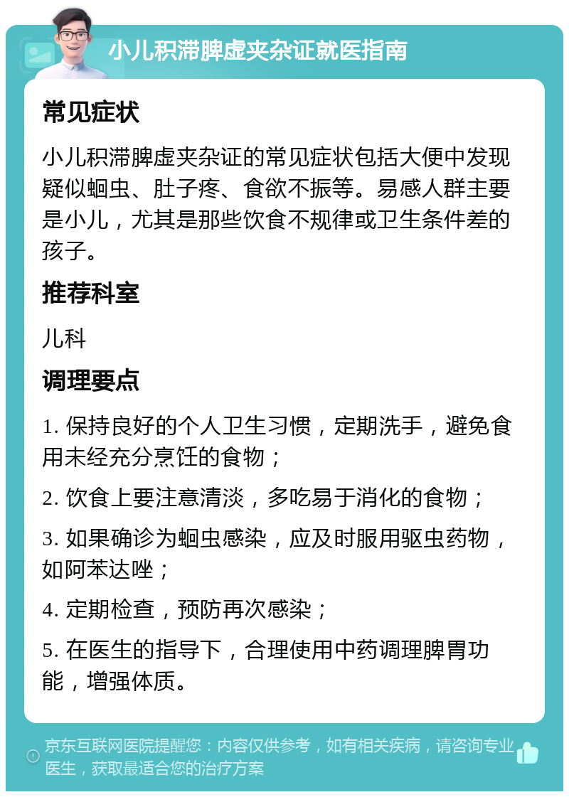 小儿积滞脾虚夹杂证就医指南 常见症状 小儿积滞脾虚夹杂证的常见症状包括大便中发现疑似蛔虫、肚子疼、食欲不振等。易感人群主要是小儿，尤其是那些饮食不规律或卫生条件差的孩子。 推荐科室 儿科 调理要点 1. 保持良好的个人卫生习惯，定期洗手，避免食用未经充分烹饪的食物； 2. 饮食上要注意清淡，多吃易于消化的食物； 3. 如果确诊为蛔虫感染，应及时服用驱虫药物，如阿苯达唑； 4. 定期检查，预防再次感染； 5. 在医生的指导下，合理使用中药调理脾胃功能，增强体质。