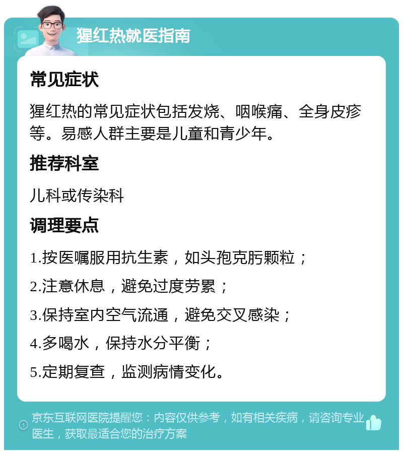 猩红热就医指南 常见症状 猩红热的常见症状包括发烧、咽喉痛、全身皮疹等。易感人群主要是儿童和青少年。 推荐科室 儿科或传染科 调理要点 1.按医嘱服用抗生素，如头孢克肟颗粒； 2.注意休息，避免过度劳累； 3.保持室内空气流通，避免交叉感染； 4.多喝水，保持水分平衡； 5.定期复查，监测病情变化。