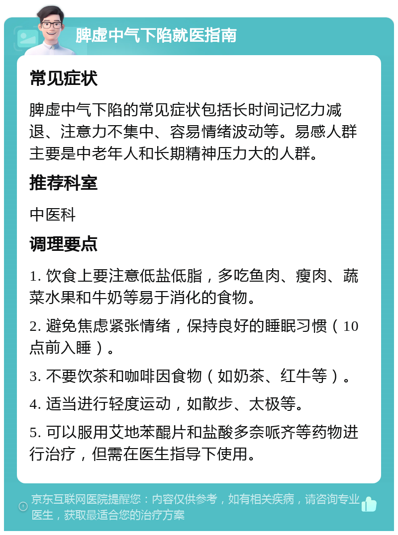 脾虚中气下陷就医指南 常见症状 脾虚中气下陷的常见症状包括长时间记忆力减退、注意力不集中、容易情绪波动等。易感人群主要是中老年人和长期精神压力大的人群。 推荐科室 中医科 调理要点 1. 饮食上要注意低盐低脂，多吃鱼肉、瘦肉、蔬菜水果和牛奶等易于消化的食物。 2. 避免焦虑紧张情绪，保持良好的睡眠习惯（10点前入睡）。 3. 不要饮茶和咖啡因食物（如奶茶、红牛等）。 4. 适当进行轻度运动，如散步、太极等。 5. 可以服用艾地苯醌片和盐酸多奈哌齐等药物进行治疗，但需在医生指导下使用。