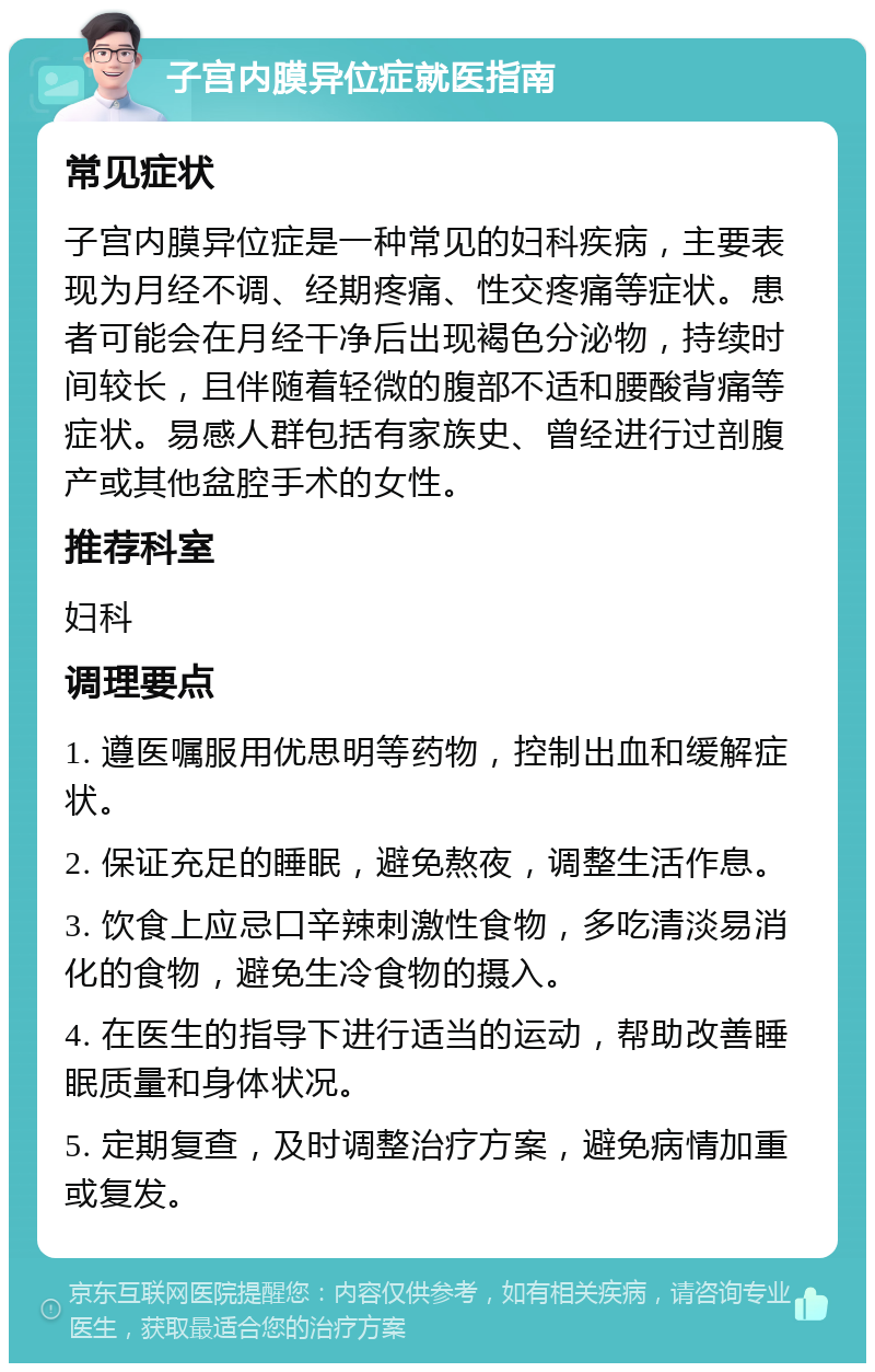 子宫内膜异位症就医指南 常见症状 子宫内膜异位症是一种常见的妇科疾病，主要表现为月经不调、经期疼痛、性交疼痛等症状。患者可能会在月经干净后出现褐色分泌物，持续时间较长，且伴随着轻微的腹部不适和腰酸背痛等症状。易感人群包括有家族史、曾经进行过剖腹产或其他盆腔手术的女性。 推荐科室 妇科 调理要点 1. 遵医嘱服用优思明等药物，控制出血和缓解症状。 2. 保证充足的睡眠，避免熬夜，调整生活作息。 3. 饮食上应忌口辛辣刺激性食物，多吃清淡易消化的食物，避免生冷食物的摄入。 4. 在医生的指导下进行适当的运动，帮助改善睡眠质量和身体状况。 5. 定期复查，及时调整治疗方案，避免病情加重或复发。