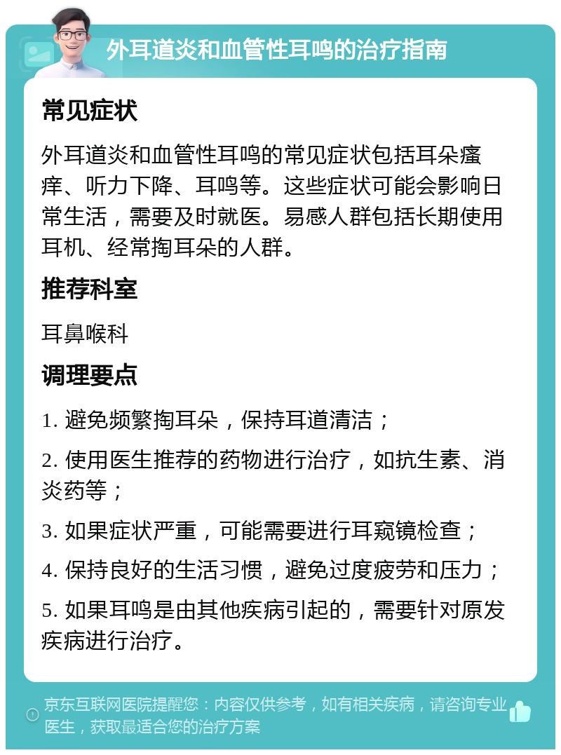 外耳道炎和血管性耳鸣的治疗指南 常见症状 外耳道炎和血管性耳鸣的常见症状包括耳朵瘙痒、听力下降、耳鸣等。这些症状可能会影响日常生活，需要及时就医。易感人群包括长期使用耳机、经常掏耳朵的人群。 推荐科室 耳鼻喉科 调理要点 1. 避免频繁掏耳朵，保持耳道清洁； 2. 使用医生推荐的药物进行治疗，如抗生素、消炎药等； 3. 如果症状严重，可能需要进行耳窥镜检查； 4. 保持良好的生活习惯，避免过度疲劳和压力； 5. 如果耳鸣是由其他疾病引起的，需要针对原发疾病进行治疗。