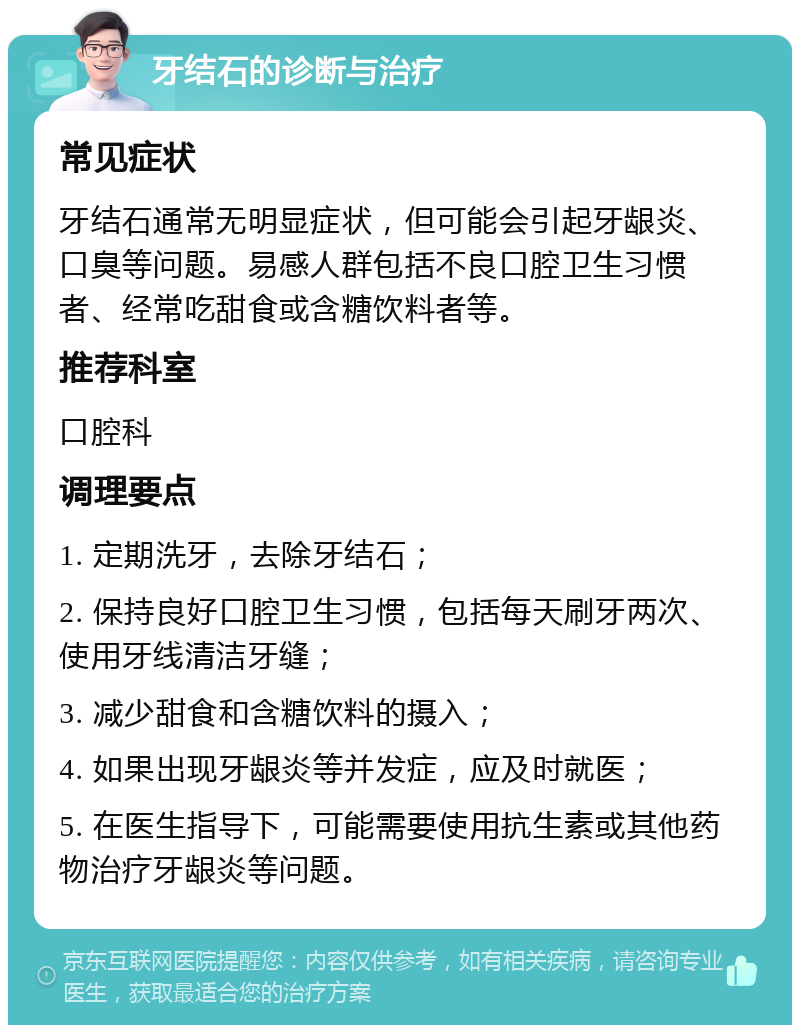 牙结石的诊断与治疗 常见症状 牙结石通常无明显症状，但可能会引起牙龈炎、口臭等问题。易感人群包括不良口腔卫生习惯者、经常吃甜食或含糖饮料者等。 推荐科室 口腔科 调理要点 1. 定期洗牙，去除牙结石； 2. 保持良好口腔卫生习惯，包括每天刷牙两次、使用牙线清洁牙缝； 3. 减少甜食和含糖饮料的摄入； 4. 如果出现牙龈炎等并发症，应及时就医； 5. 在医生指导下，可能需要使用抗生素或其他药物治疗牙龈炎等问题。