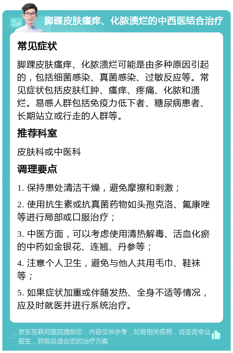 脚踝皮肤瘙痒、化脓溃烂的中西医结合治疗 常见症状 脚踝皮肤瘙痒、化脓溃烂可能是由多种原因引起的，包括细菌感染、真菌感染、过敏反应等。常见症状包括皮肤红肿、瘙痒、疼痛、化脓和溃烂。易感人群包括免疫力低下者、糖尿病患者、长期站立或行走的人群等。 推荐科室 皮肤科或中医科 调理要点 1. 保持患处清洁干燥，避免摩擦和刺激； 2. 使用抗生素或抗真菌药物如头孢克洛、氟康唑等进行局部或口服治疗； 3. 中医方面，可以考虑使用清热解毒、活血化瘀的中药如金银花、连翘、丹参等； 4. 注意个人卫生，避免与他人共用毛巾、鞋袜等； 5. 如果症状加重或伴随发热、全身不适等情况，应及时就医并进行系统治疗。