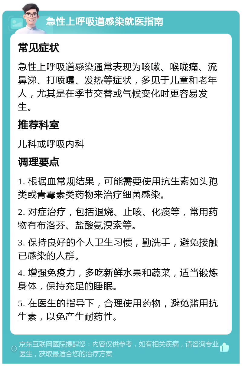 急性上呼吸道感染就医指南 常见症状 急性上呼吸道感染通常表现为咳嗽、喉咙痛、流鼻涕、打喷嚏、发热等症状，多见于儿童和老年人，尤其是在季节交替或气候变化时更容易发生。 推荐科室 儿科或呼吸内科 调理要点 1. 根据血常规结果，可能需要使用抗生素如头孢类或青霉素类药物来治疗细菌感染。 2. 对症治疗，包括退烧、止咳、化痰等，常用药物有布洛芬、盐酸氨溴索等。 3. 保持良好的个人卫生习惯，勤洗手，避免接触已感染的人群。 4. 增强免疫力，多吃新鲜水果和蔬菜，适当锻炼身体，保持充足的睡眠。 5. 在医生的指导下，合理使用药物，避免滥用抗生素，以免产生耐药性。