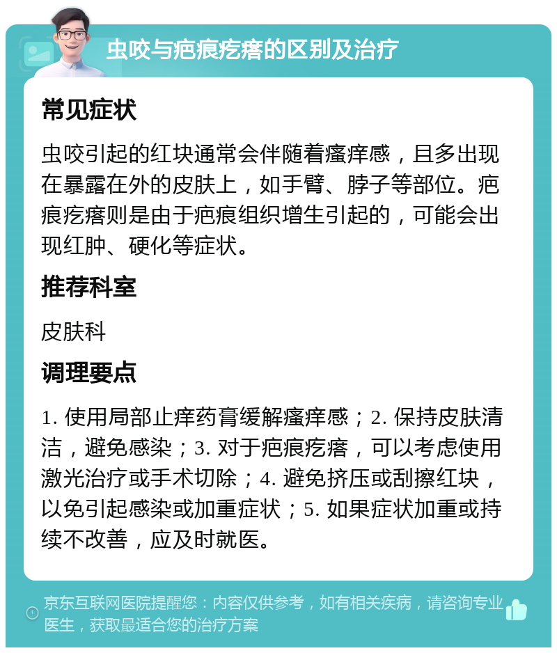 虫咬与疤痕疙瘩的区别及治疗 常见症状 虫咬引起的红块通常会伴随着瘙痒感，且多出现在暴露在外的皮肤上，如手臂、脖子等部位。疤痕疙瘩则是由于疤痕组织增生引起的，可能会出现红肿、硬化等症状。 推荐科室 皮肤科 调理要点 1. 使用局部止痒药膏缓解瘙痒感；2. 保持皮肤清洁，避免感染；3. 对于疤痕疙瘩，可以考虑使用激光治疗或手术切除；4. 避免挤压或刮擦红块，以免引起感染或加重症状；5. 如果症状加重或持续不改善，应及时就医。