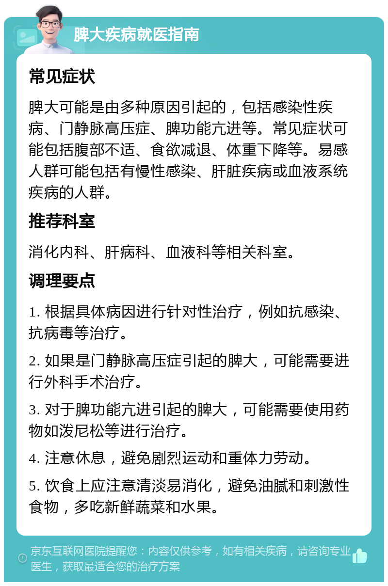 脾大疾病就医指南 常见症状 脾大可能是由多种原因引起的，包括感染性疾病、门静脉高压症、脾功能亢进等。常见症状可能包括腹部不适、食欲减退、体重下降等。易感人群可能包括有慢性感染、肝脏疾病或血液系统疾病的人群。 推荐科室 消化内科、肝病科、血液科等相关科室。 调理要点 1. 根据具体病因进行针对性治疗，例如抗感染、抗病毒等治疗。 2. 如果是门静脉高压症引起的脾大，可能需要进行外科手术治疗。 3. 对于脾功能亢进引起的脾大，可能需要使用药物如泼尼松等进行治疗。 4. 注意休息，避免剧烈运动和重体力劳动。 5. 饮食上应注意清淡易消化，避免油腻和刺激性食物，多吃新鲜蔬菜和水果。