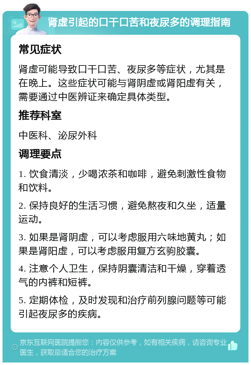 肾虚引起的口干口苦和夜尿多的调理指南 常见症状 肾虚可能导致口干口苦、夜尿多等症状，尤其是在晚上。这些症状可能与肾阴虚或肾阳虚有关，需要通过中医辨证来确定具体类型。 推荐科室 中医科、泌尿外科 调理要点 1. 饮食清淡，少喝浓茶和咖啡，避免刺激性食物和饮料。 2. 保持良好的生活习惯，避免熬夜和久坐，适量运动。 3. 如果是肾阴虚，可以考虑服用六味地黄丸；如果是肾阳虚，可以考虑服用复方玄驹胶囊。 4. 注意个人卫生，保持阴囊清洁和干燥，穿着透气的内裤和短裤。 5. 定期体检，及时发现和治疗前列腺问题等可能引起夜尿多的疾病。