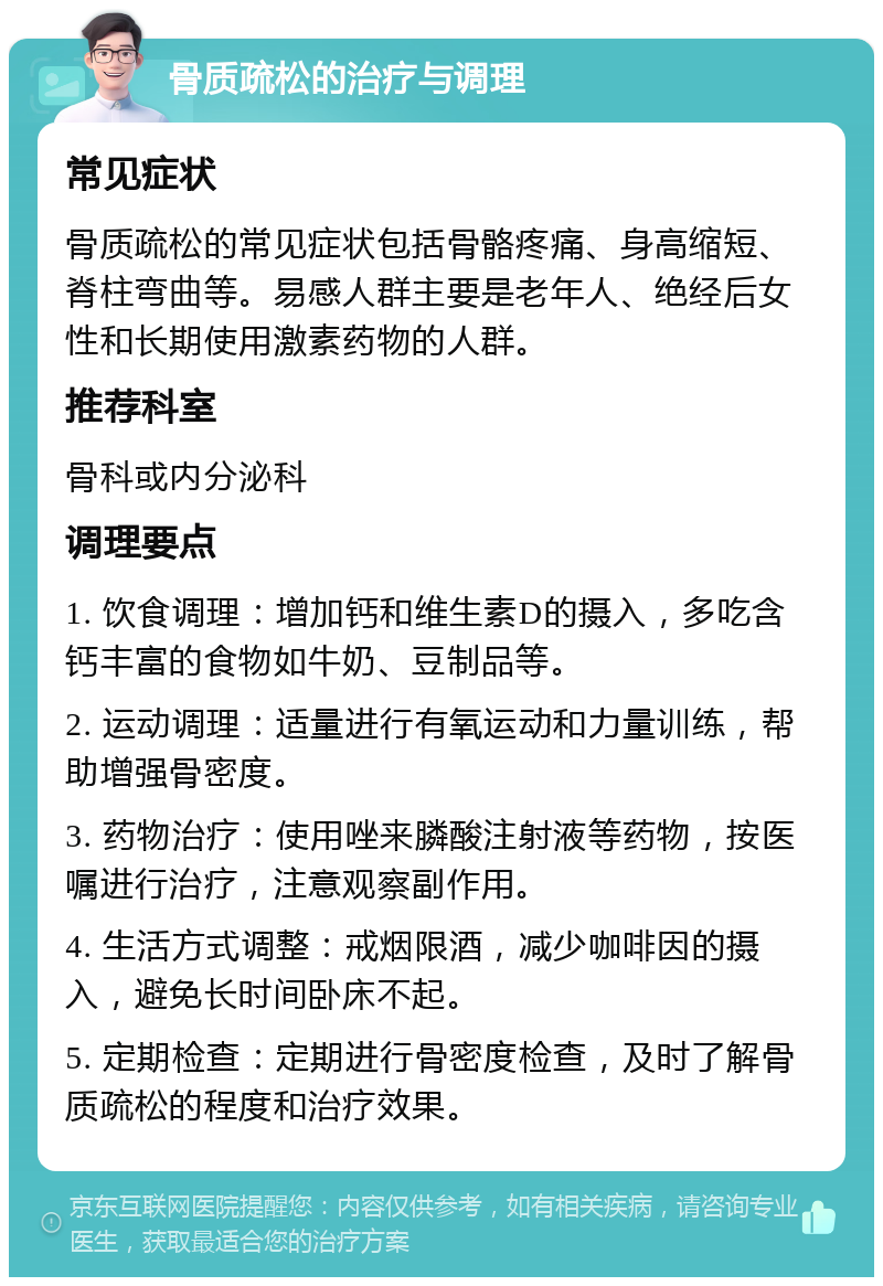 骨质疏松的治疗与调理 常见症状 骨质疏松的常见症状包括骨骼疼痛、身高缩短、脊柱弯曲等。易感人群主要是老年人、绝经后女性和长期使用激素药物的人群。 推荐科室 骨科或内分泌科 调理要点 1. 饮食调理：增加钙和维生素D的摄入，多吃含钙丰富的食物如牛奶、豆制品等。 2. 运动调理：适量进行有氧运动和力量训练，帮助增强骨密度。 3. 药物治疗：使用唑来膦酸注射液等药物，按医嘱进行治疗，注意观察副作用。 4. 生活方式调整：戒烟限酒，减少咖啡因的摄入，避免长时间卧床不起。 5. 定期检查：定期进行骨密度检查，及时了解骨质疏松的程度和治疗效果。