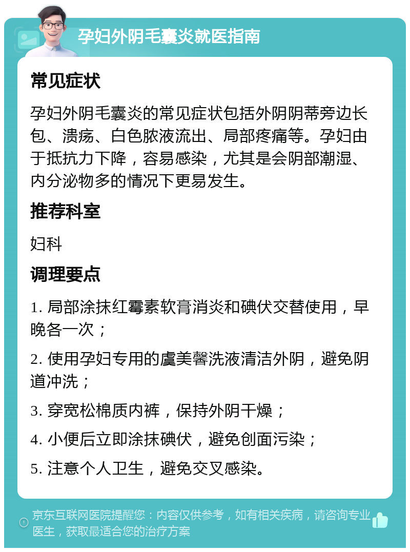 孕妇外阴毛囊炎就医指南 常见症状 孕妇外阴毛囊炎的常见症状包括外阴阴蒂旁边长包、溃疡、白色脓液流出、局部疼痛等。孕妇由于抵抗力下降，容易感染，尤其是会阴部潮湿、内分泌物多的情况下更易发生。 推荐科室 妇科 调理要点 1. 局部涂抹红霉素软膏消炎和碘伏交替使用，早晚各一次； 2. 使用孕妇专用的虞美馨洗液清洁外阴，避免阴道冲洗； 3. 穿宽松棉质内裤，保持外阴干燥； 4. 小便后立即涂抹碘伏，避免创面污染； 5. 注意个人卫生，避免交叉感染。