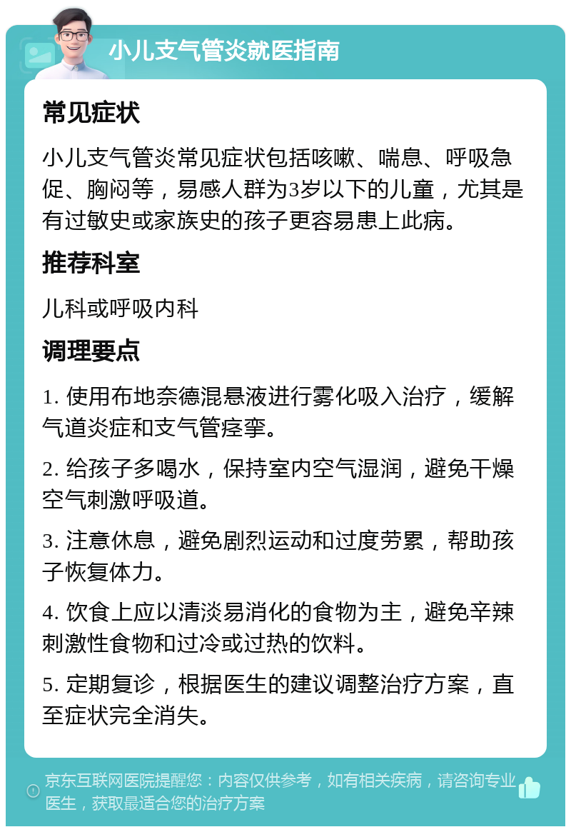 小儿支气管炎就医指南 常见症状 小儿支气管炎常见症状包括咳嗽、喘息、呼吸急促、胸闷等，易感人群为3岁以下的儿童，尤其是有过敏史或家族史的孩子更容易患上此病。 推荐科室 儿科或呼吸内科 调理要点 1. 使用布地奈德混悬液进行雾化吸入治疗，缓解气道炎症和支气管痉挛。 2. 给孩子多喝水，保持室内空气湿润，避免干燥空气刺激呼吸道。 3. 注意休息，避免剧烈运动和过度劳累，帮助孩子恢复体力。 4. 饮食上应以清淡易消化的食物为主，避免辛辣刺激性食物和过冷或过热的饮料。 5. 定期复诊，根据医生的建议调整治疗方案，直至症状完全消失。