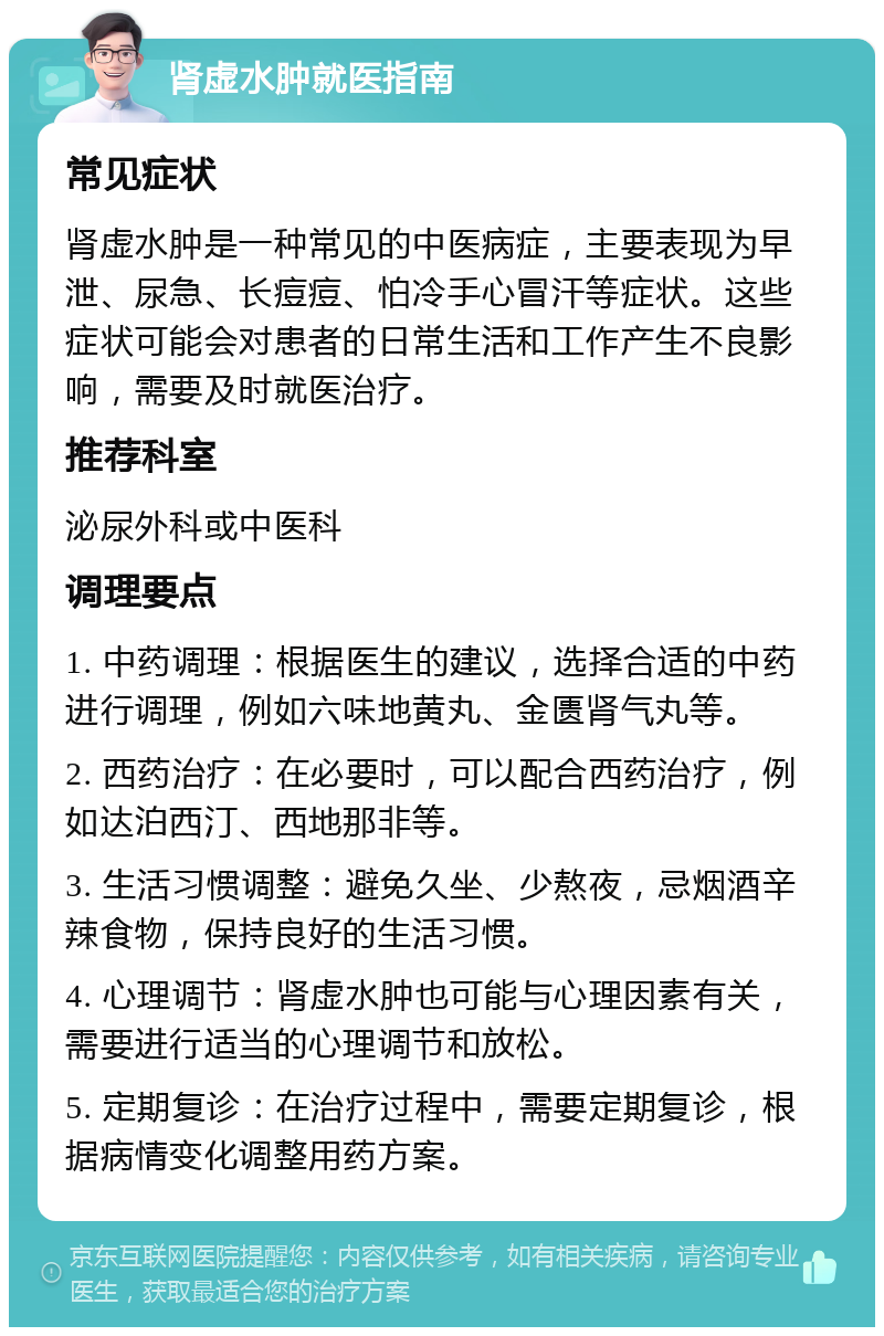 肾虚水肿就医指南 常见症状 肾虚水肿是一种常见的中医病症，主要表现为早泄、尿急、长痘痘、怕冷手心冒汗等症状。这些症状可能会对患者的日常生活和工作产生不良影响，需要及时就医治疗。 推荐科室 泌尿外科或中医科 调理要点 1. 中药调理：根据医生的建议，选择合适的中药进行调理，例如六味地黄丸、金匮肾气丸等。 2. 西药治疗：在必要时，可以配合西药治疗，例如达泊西汀、西地那非等。 3. 生活习惯调整：避免久坐、少熬夜，忌烟酒辛辣食物，保持良好的生活习惯。 4. 心理调节：肾虚水肿也可能与心理因素有关，需要进行适当的心理调节和放松。 5. 定期复诊：在治疗过程中，需要定期复诊，根据病情变化调整用药方案。