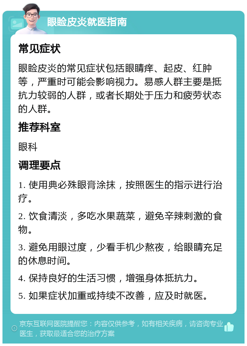 眼睑皮炎就医指南 常见症状 眼睑皮炎的常见症状包括眼睛痒、起皮、红肿等，严重时可能会影响视力。易感人群主要是抵抗力较弱的人群，或者长期处于压力和疲劳状态的人群。 推荐科室 眼科 调理要点 1. 使用典必殊眼膏涂抹，按照医生的指示进行治疗。 2. 饮食清淡，多吃水果蔬菜，避免辛辣刺激的食物。 3. 避免用眼过度，少看手机少熬夜，给眼睛充足的休息时间。 4. 保持良好的生活习惯，增强身体抵抗力。 5. 如果症状加重或持续不改善，应及时就医。