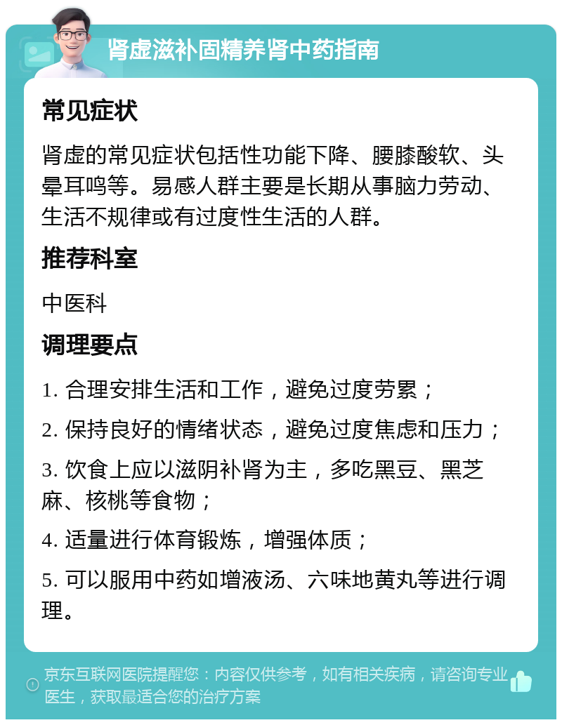 肾虚滋补固精养肾中药指南 常见症状 肾虚的常见症状包括性功能下降、腰膝酸软、头晕耳鸣等。易感人群主要是长期从事脑力劳动、生活不规律或有过度性生活的人群。 推荐科室 中医科 调理要点 1. 合理安排生活和工作，避免过度劳累； 2. 保持良好的情绪状态，避免过度焦虑和压力； 3. 饮食上应以滋阴补肾为主，多吃黑豆、黑芝麻、核桃等食物； 4. 适量进行体育锻炼，增强体质； 5. 可以服用中药如增液汤、六味地黄丸等进行调理。