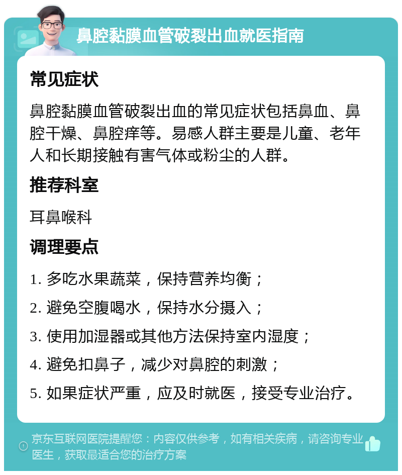 鼻腔黏膜血管破裂出血就医指南 常见症状 鼻腔黏膜血管破裂出血的常见症状包括鼻血、鼻腔干燥、鼻腔痒等。易感人群主要是儿童、老年人和长期接触有害气体或粉尘的人群。 推荐科室 耳鼻喉科 调理要点 1. 多吃水果蔬菜，保持营养均衡； 2. 避免空腹喝水，保持水分摄入； 3. 使用加湿器或其他方法保持室内湿度； 4. 避免扣鼻子，减少对鼻腔的刺激； 5. 如果症状严重，应及时就医，接受专业治疗。