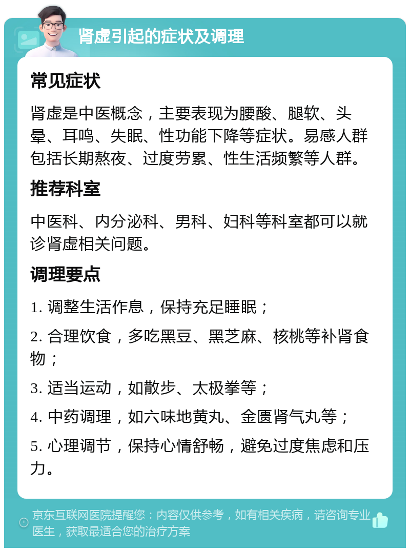 肾虚引起的症状及调理 常见症状 肾虚是中医概念，主要表现为腰酸、腿软、头晕、耳鸣、失眠、性功能下降等症状。易感人群包括长期熬夜、过度劳累、性生活频繁等人群。 推荐科室 中医科、内分泌科、男科、妇科等科室都可以就诊肾虚相关问题。 调理要点 1. 调整生活作息，保持充足睡眠； 2. 合理饮食，多吃黑豆、黑芝麻、核桃等补肾食物； 3. 适当运动，如散步、太极拳等； 4. 中药调理，如六味地黄丸、金匮肾气丸等； 5. 心理调节，保持心情舒畅，避免过度焦虑和压力。